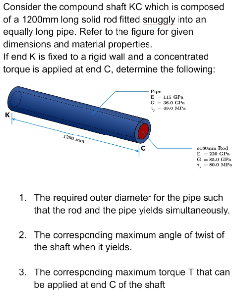 Consider the compound shaft KC which is composed
of a 1200mm long solid rod fitted snuggly into an
equally long pipe. Refer to the figure for given
dimensions and material properties.
If end K is fixed to a rigid wall and a concentrated
torque is applied at end C, determine the following:
Pipe
E = 115 GPa
G - 36.0 GPa
1, = 48.0 MPa
1200 mm
180mm Rod
E = 220 GPa
G = 85.0 GPa
*, 80.0 MPa
1. The required outer diameter for the pipe such
that the rod and the pipe yields simultaneously.
2. The corresponding maximum angle of twist of
the shaft when it yields.
3. The corresponding maximum torque T that can
be applied at end C of the shaft

