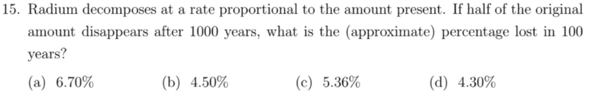 15. Radium decomposes at a rate proportional to the amount present. If half of the original
amount disappears after 1000 years, what is the (approximate) percentage lost in 100
years?
(a) 6.70%
(b) 4.50%
(c) 5.36%
(а) 4.30%
