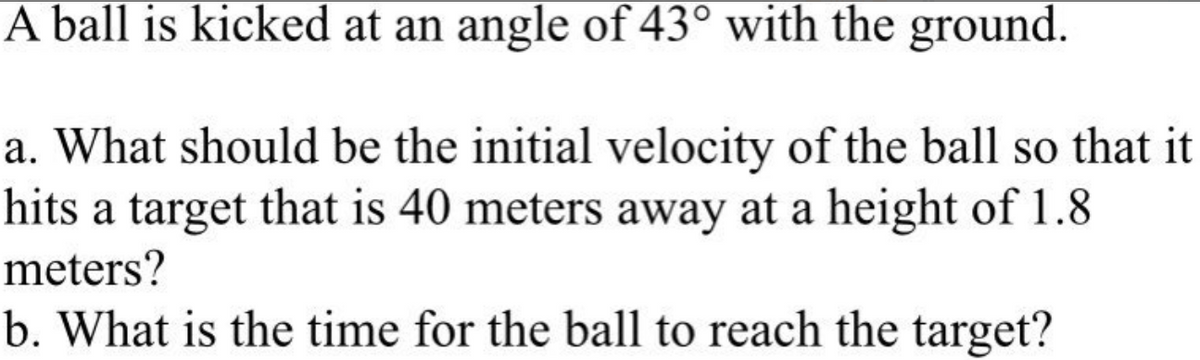 A ball is kicked at an angle of 43° with the ground.
a. What should be the initial velocity of the ball so that it
hits a target that is 40 meters away at a height of 1.8
meters?
b. What is the time for the ball to reach the target?
