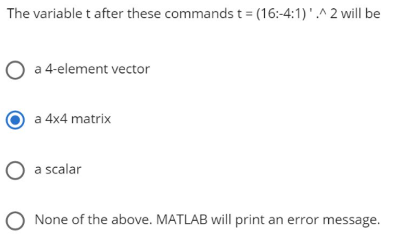 The variable t after these commands t = (16:-4:1) '.^ 2 will be
O a 4-element vector
a 4x4 matrix
O a scalar
O None of the above. MATLAB will print an error message.
