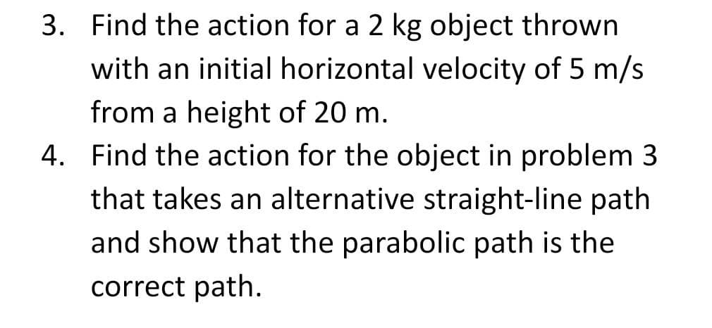 3. Find the action for a 2 kg object thrown
with an initial horizontal velocity of 5 m/s
from a height of 20 m.
4. Find the action for the object in problem 3
that takes an alternative straight-line path
and show that the parabolic path is the
correct path.
