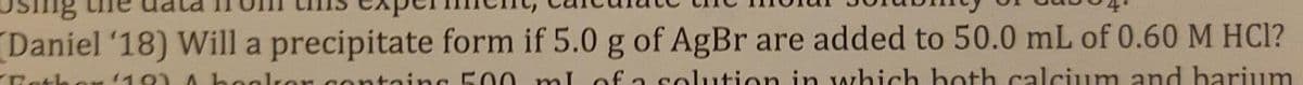 Daniel '18) Will a precipitate form if 5.0 g of AgBr are added to 50.0 mL of 0.60 M HCI?
toing 500 ml of a solution in which hoth calcium and barium
Rath
110) A
