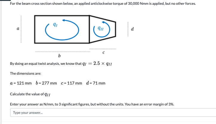 For the beam cross section shown below, an applied anticlockwise torque of 30,000 Nmm is applied, but no other forces.
d
b
By doing an equal twist analysis, we know that q1 = 2.5 x qi1
The dimensions are:
a = 121 mm b=277 mm c= 117 mm d=71 mm
Calculate the value of q11
Enter your answer as N/mm, to 3 significant figures, but without the units. You have an error margin of 3%.
Type your answer.
