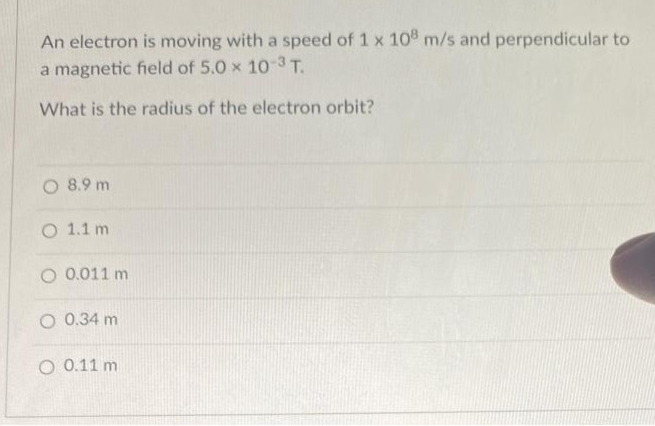 An electron is moving with a speed of 1 x 10 m/s and perpendicular to
a magnetic field of 5.0 x 10-3 T.
What is the radius of the electron orbit?
O 8.9 m
O 1.1 m
O 0.011 m
O 0.34 m
O 0.11 m

