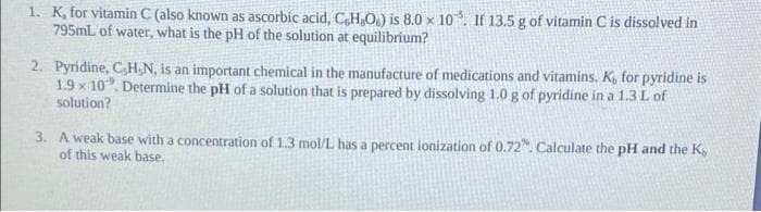 1. K, for vitamin C (also known as ascorbic acid, CH,O.) is 8.0 x 10. If 13.5 g of vitamin C is dissolved in
795mL of water, what is the pH of the solution at equilibrium?
2. Pyridine, CH;N, is an important chemical in the manufacture of medications and vitamins. K, for pyridine is
1.9 x 10, Determine the pH of a solution that is prepared by dissolving 1.0 g of pyridine in a 1.3 L of
solution?
3. A weak base with a concentration of 1.3 mol/L has a percent ionization of 0.72. Calculate the pH and the K,
of this weak base.
