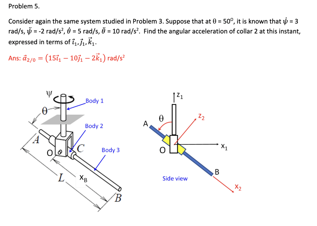 Problem 5.
rad/s, i = -2 rad/s?, = 5 rad/s, Ö = 10 rad/s². Find the angular acceleration of collar 2 at this instant,
expressed in terms of i,,j, k,.
Consider again the same system studied in Problem 3. Suppose that at 0 = 50°, it is known that h = 3
%3D
Ans: đ2/0 = (15 - 107, – 2k1) rad/s²
Z1
Body 1
22
A
Body 2
X1
Body 3
В
Side view
X2
7.
XB
