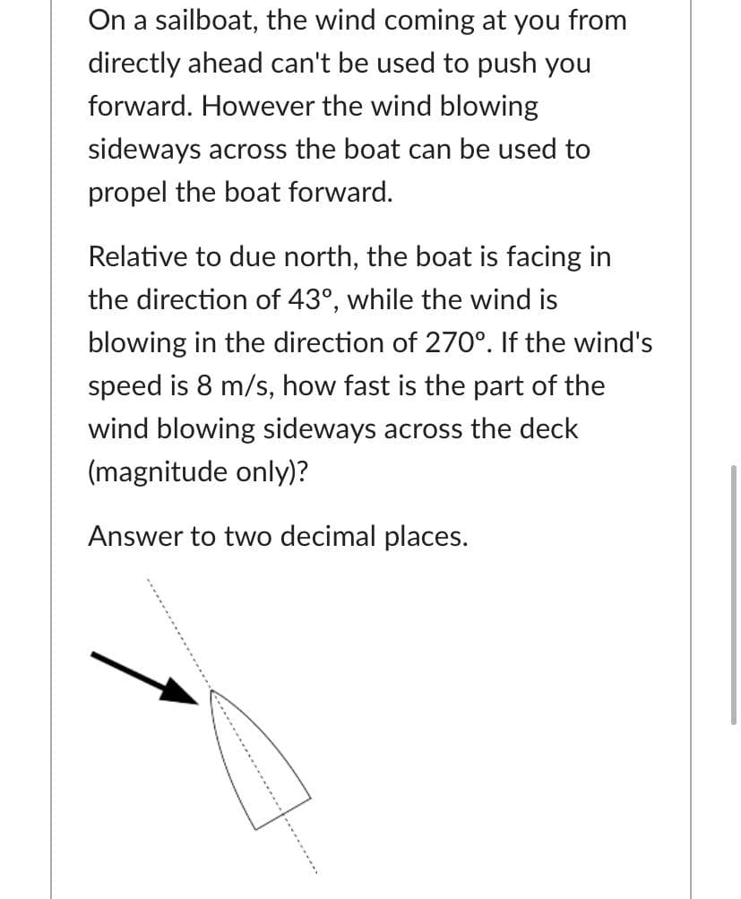 On a sailboat, the wind coming at you from
directly ahead can't be used to push you
forward. However the wind blowing
sideways across the boat can be used to
propel the boat forward.
Relative to due north, the boat is facing in
the direction of 43°, while the wind is
blowing in the direction of 270°. If the wind's
speed is 8 m/s, how fast is the part of the
wind blowing sideways across the deck
(magnitude only)?
Answer to two decimal places.
