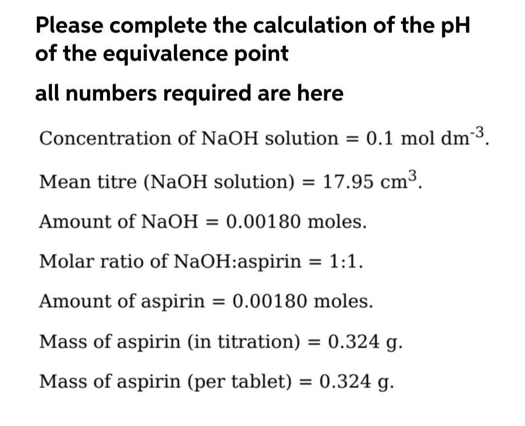 Please complete the calculation of the pH
of the equivalence point
all numbers required are here
Concentration of NaOH solution = 0.1 mol dm3.
Mean titre (NaOH solution) = 17.95 cm³.
Amount of NaOH = 0.00180 moles.
Molar ratio of NaOH:aspirin = 1:1.
Amount of aspirin = 0.00180 moles.
Mass of aspirin (in titration) = 0.324 g.
Mass of aspirin (per tablet) = 0.324 g.
%3D
