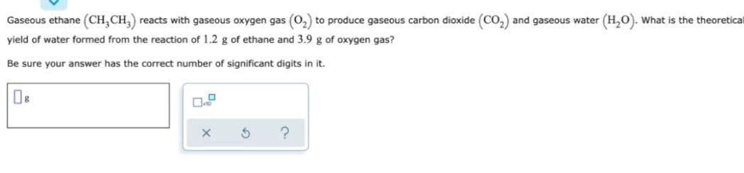Gaseous ethane (CH,CH,) reacts with gaseous oxygen gas (0,) to produce gaseous carbon dioxide (CO,) and gaseous water (H,O). What is the theoretical
yield of water formed from the reaction of 1.2 g of ethane and 3.9 g of oxygen gas?
Be sure your answer has the correct number of significant digits in it.
