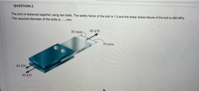 QUESTION 2
The joint is fastened together using two bolts. The safety factor of the bolt is 1.5 and the shear stress failure of the bolt is 280 MPa.
The required diameter of the bolts is .mm.
30 mm
80 kN
30 mm
40 kN
40 kN
