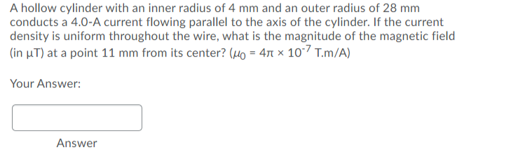 A hollow cylinder with an inner radius of 4 mm and an outer radius of 28 mm
conducts a 4.0-A current flowing parallel to the axis of the cylinder. If the current
density is uniform throughout the wire, what is the magnitude of the magnetic field
(in µT) at a point 11 mm from its center? (µo = 471 × 10-7 T.m/A)
Your Answer:
Answer
