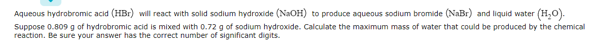 Aqueous hydrobromic acid (HBr) will react with solid sodium hydroxide (NaOH) to produce aqueous sodium bromide (NaBr) and liquid water
(H,O).
Suppose 0.809 g of hydrobromic acid is mixed with 0.72 g of sodium hydroxide. Calculate the maximum mass of water that could be produced by the chemical
reaction. Be sure your answer has the correct number of significant digits.
