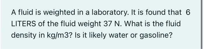 A fluid is weighted in a laboratory. It is found that 6
LITERS of the fluid weight 37 N. What is the fluid
density in kg/m3? Is it likely water or gasoline?
