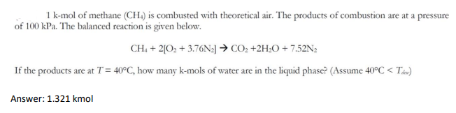 1 k-mol of methane (CH.) is combusted with theoretical air. The products of combustion are at a pressure
of 100 kPa. The balanced reaction is given below.
CH, + 2[O; + 3.76N:] → CO2 +2H¿0 + 7.52N2
If the products are at T= 40°C, how many k-mols of water are in the liquid phase? (Assume 40°C < Tao)
Answer: 1.321 kmol
