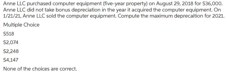 Anne LLC purchased computer equipment (five-year property) on August 29, 2018 for $36,000.
Anne LLC did not take bonus depreciation in the year it acquired the computer equipment. On
1/21/21, Anne LLC sold the computer equipment. Compute the maximum deprecaition for 2021.
Multiple Choice
$518
$2,074
$2,248
$4,147
None of the choices are correct.
