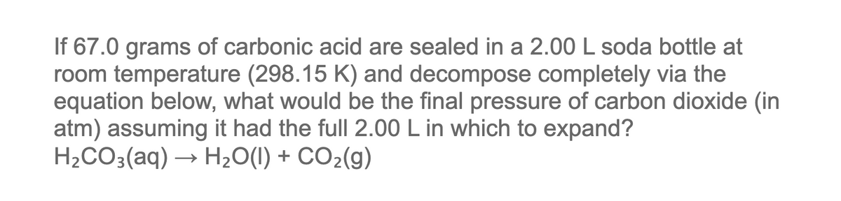 If 67.0 grams of carbonic acid are sealed in a 2.00 L soda bottle at
room temperature (298.15 K) and decompose completely via the
equation below, what would be the final pressure of carbon dioxide (in
atm) assuming it had the full 2.00 L in which to expand?
H2CO3(aq)
H2O(I) + CO2(g)
→
