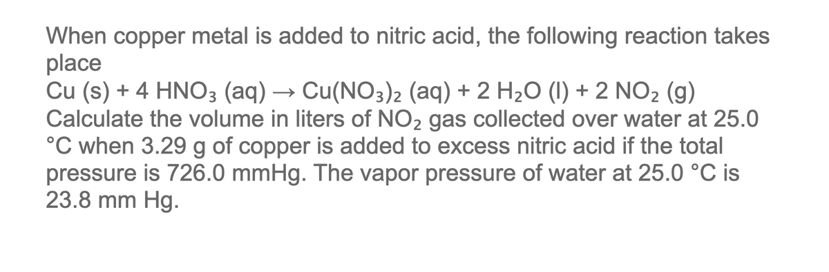 When copper metal is added to nitric acid, the following reaction takes
place
Cu (s) + 4 HNO3 (aq) → Cu(NO3)2 (aq) + 2 H2O (1) + 2 NO2 (g)
Calculate the volume in liters of NO2 gas collected over water at 25.0
°C when 3.29 g of copper is added to excess nitric acid if the total
pressure is 726.0 mmHg. The vapor pressure of water at 25.0 °C is
23.8 mm Hg.
