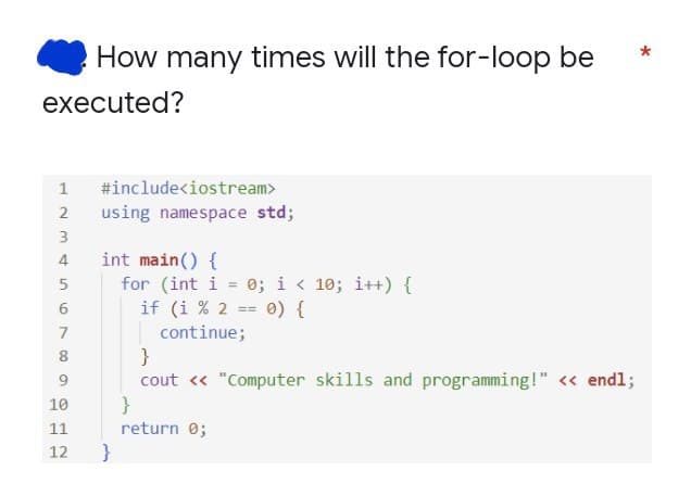 How many times will the for-loop be
executed?
1 #include<iostream>
using namespace std;
int main() {
for (int i = 0; i < 10; i++) {
if (i % 2 == 0) {
continue;
}
cout « "Computer skills and programming!" <« endl;
}
4
7
8
10
11
return 0;
12
