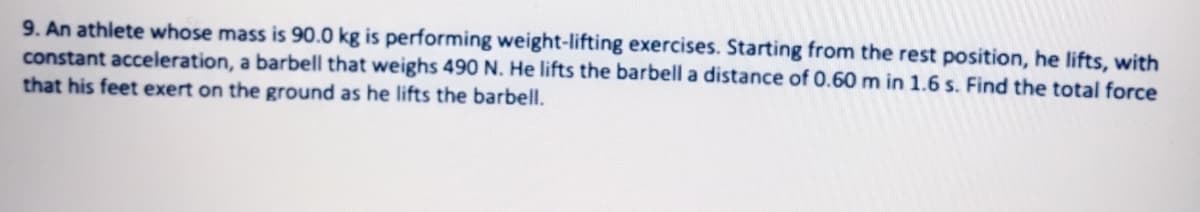9. An athlete whose mass is 90.0 kg is performing weight-lifting exercises. Starting from the rest position, he lifts, with
constant acceleration, a barbell that weighs 490 N. He lifts the barbell a distance of 0.60 m in 1.6 s. Find the total force
that his feet exert on the ground as he lifts the barbell.