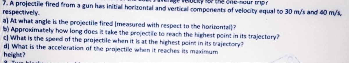 for the one-nour trip?
7. A projectile fired from a gun has initial horizontal and vertical components of velocity equal to 30 m/s and 40 m/s,
respectively.
a) At what angle is the projectile fired (measured with respect to the horizontal)?
b) Approximately how long does it take the projectile to reach the highest point in its trajectory?
c) What is the speed of the projectile when it is at the highest point in its trajectory?
d) What is the acceleration of the projectile when it reaches its maximum
height?