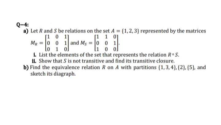 Q-4:
a) Let R and S be relations on the set A = {1,2,3} represented by the matrices
[1 1 01
MR
0
1
1 0 ol
i. List the elements of the set that represents the relation Rᵒ S.
ii. Show that S is not transitive and find its transitive closure.
[101]
0
lo 1 ol
0 1 and Ms = 0
b) Find the equivalence relation R on A with partitions {1,3,4}, {2}, {5}, and
sketch its diagraph.