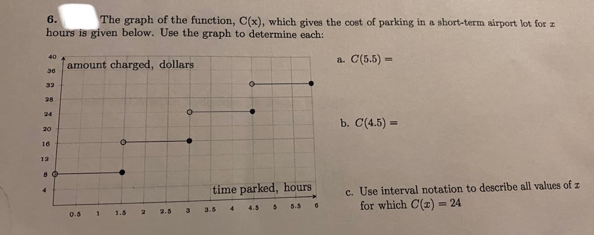 6.
The graph of the function, C(x), which gives the cost of parking in a short-term airport lot for r
hours is given below. Use the graph to determine each:
40
a. С(5.5) —
amount charged, dollars
36
32
28
24
b. C(4.5) =
20
16
12
c. Use interval notation to describe all values of c
for which C(x) = 24
time parked, hours
4
3.5
4
4.5
5
5.5
0.5
1
1.5
2.5
3
