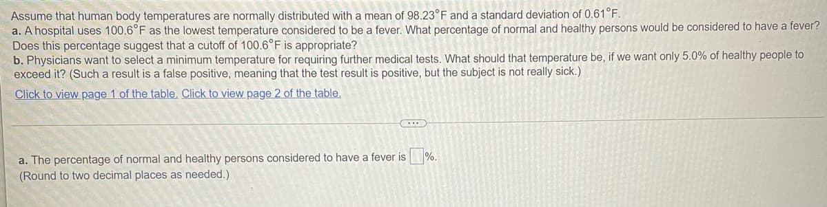 Assume that human body temperatures are normally distributed with a mean of 98.23°F and a standard deviation of 0.61°F.
a. A hospital uses 100.6°F as the lowest temperature considered to be a fever. What percentage of normal and healthy persons would be considered to have a fever?
Does this percentage suggest that a cutoff of 100.6°F is appropriate?
b. Physicians want to select a minimum temperature for requiring further medical tests. What should that temperature be, if we want only 5.0% of healthy people to
exceed it? (Such a result is a false positive, meaning that the test result is positive, but the subject is not really sick.)
Click to view page 1 of the table. Click to view page 2 of the table.
a. The percentage of normal and healthy persons considered to have a fever is %.
(Round to two decimal places as needed.)
