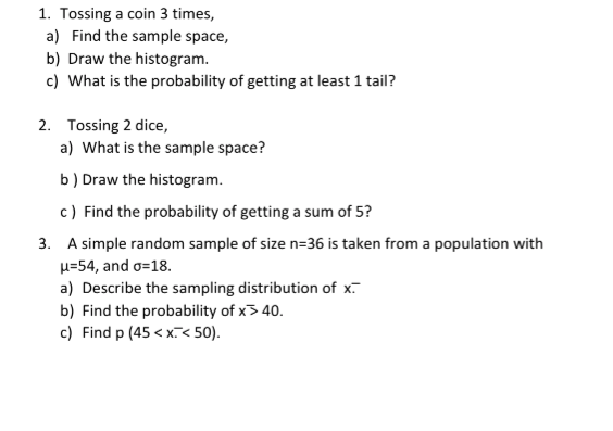 1. Tossing a coin 3 times,
a) Find the sample space,
b) Draw the histogram.
c) What is the probability of getting at least 1 tail?
2. Tossing 2 dice,
a) What is the sample space?
b) Draw the histogram.
c) Find the probability of getting a sum of 5?
3. A simple random sample of size n=36 is taken from a population with
u=54, and o=18.
a) Describe the sampling distribution of x.
b) Find the probability of x3 40.
c) Find p (45 < x< 50).
