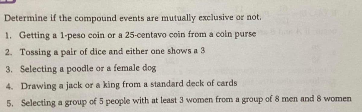 Determine if the compound events are mutually exclusive or not.
1. Getting a 1-peso coin or a 25-centavo coin from a coin purse
2. Tossing a pair of dice and either one shows a 3
3. Selecting a poodle or a female dog
4. Drawing a jack or a king from a standard deck of cards
5. Selecting a group of 5 people with at least 3 women from a group of 8 men and 8 women
