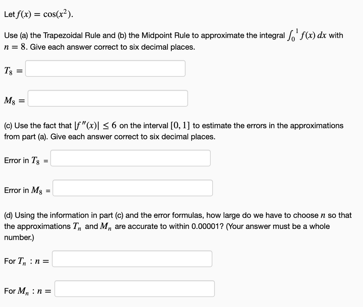 Let f(x) = cos(x²).
Use (a) the Trapezoidal Rule and (b) the Midpoint Rule to approximate the integral f(x) dx with
n = 8. Give each answer correct to six decimal places.
T8
M3 =
(c) Use the fact that [f"(x)| < 6 on the interval [0, 1] to estimate the errors in the approximations
from part (a). Give each answer correct to six decimal places.
Error in T8
Error in Mg
%D
(d) Using the information in part (c) and the error formulas, how large do we have to choose n so that
the approximations T, and Mn are accurate to within 0.00001? (Your answer must be a whole
number.)
For T, : n =
For Mn : n =
