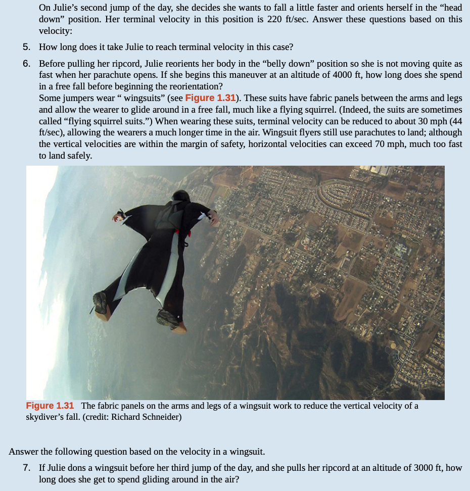 On Julie's second jump of the day, she decides she wants to fall a little faster and orients herself in the "head
down" position. Her terminal velocity in this position is 220 ft/sec. Answer these questions based on this
velocity:
5. How long does it take Julie to reach terminal velocity in this case?
6. Before pulling her ripcord, Julie reorients her body in the "belly down" position so she is not moving quite as
fast when her parachute opens. If she begins this maneuver at an altitude of 4000 ft, how long does she spend
in a free fall before beginning the reorientation?
Some jumpers wear “ wingsuits" (see Figure 1.31). These suits have fabric panels between the arms and legs
and allow the wearer to glide around in a free fall, much like a flying squirrel. (Indeed, the suits are sometimes
called “flying squirrel suits.") When wearing these suits, terminal velocity can be reduced to about 30 mph (44
ft/sec), allowing the wearers a much longer time in the air. Wingsuit flyers still use parachutes to land; although
the vertical velocities are within the margin of safety, horizontal velocities can exceed 70 mph, much too fast
to land safely.
Figure 1.31 The fabric panels on the arms and legs of a wingsuit work to reduce the vertical velocity of a
skydiver's fall. (credit: Richard Schneider)
Answer the following question based on the velocity in a wingsuit.
7. If Julie dons a wingsuit before her third jump of the day, and she pulls her ripcord at an altitude of 3000 ft, how
long does she get to spend gliding around in the air?
