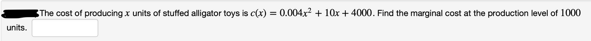 The cost of producing x units of stuffed alligator toys is c(x) = 0.004x? + 10x + 4000. Find the marginal cost at the production level of 1000
units.
