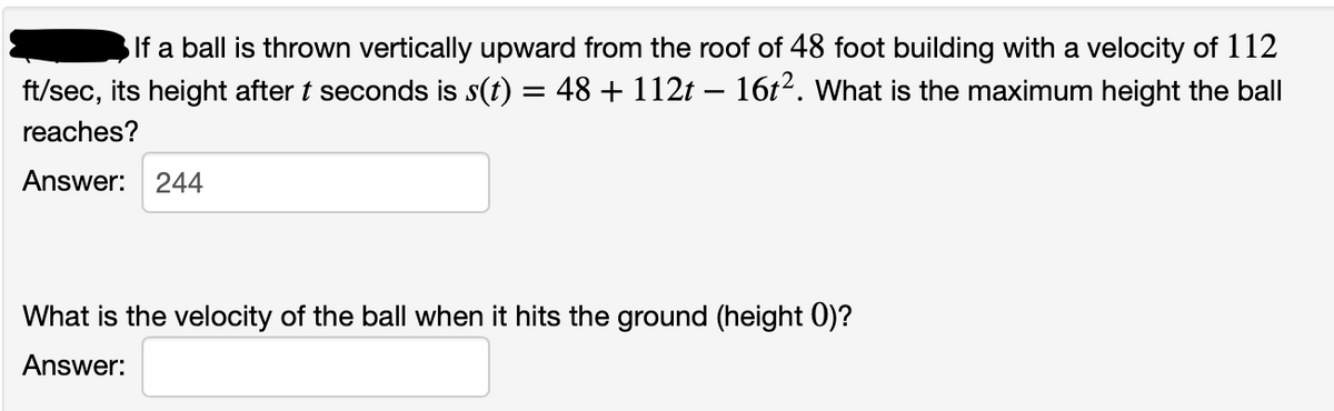 If a ball is thrown vertically upward from the roof of 48 foot building with a velocity of 112
ft/sec, its height after t seconds is s(t) = 48 + 112t – 16t2. What is the maximum height the ball
reaches?
Answer: 244
What is the velocity of the ball when it hits the ground (height 0)?
Answer:
