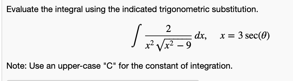 Evaluate the integral using the indicated trigonometric substitution.
2
dx,
x2 Vx2 – 9
x = 3 sec(0)
Note: Use an upper-case "C" for the constant of integration.
