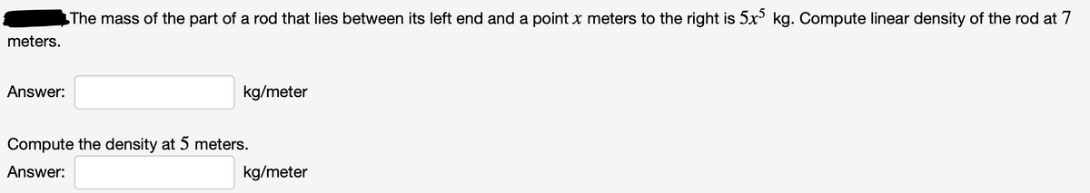 The mass of the part of a rod that lies between its left end and a point x meters to the right is 5x kg. Compute linear density of the rod at 7
meters.
Answer:
kg/meter
Compute the density at 5 meters.
Answer:
kg/meter
