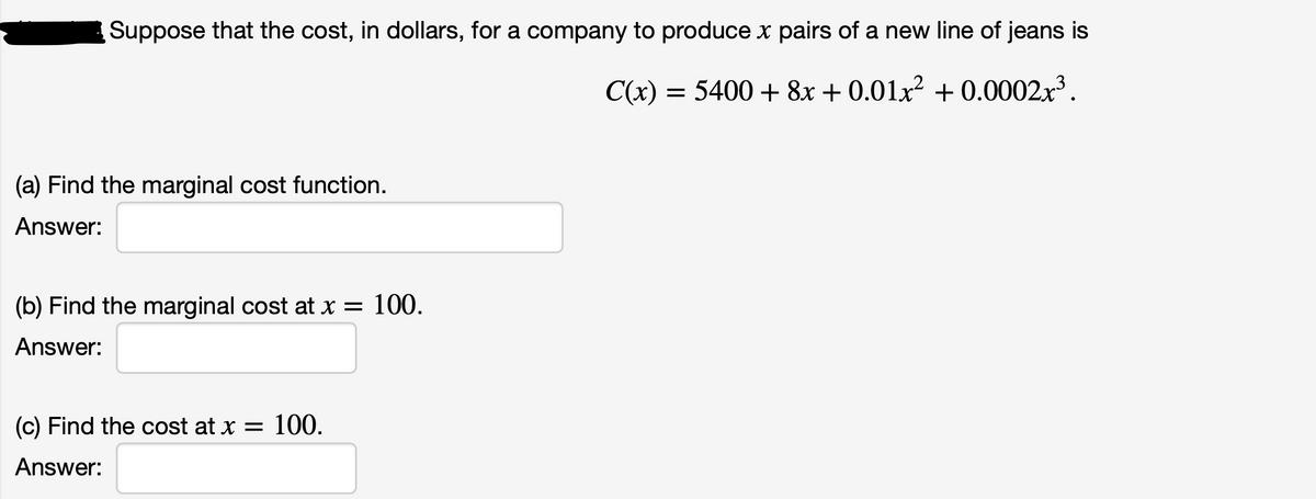 Suppose that the cost, in dollars, for a company to produce x pairs of a new line of jeans is
C(x)
= 5400 + 8x + 0.01x² + 0.0002x³.
(a) Find the marginal cost function.
Answer:
(b) Find the marginal cost at x =
100.
Answer:
(c) Find the cost at x = 100.
Answer:
