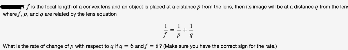 PIf f is the focal length of a convex lens and an object is placed at a distance p from the lens, then its image will be at a distance q from the lens
where f, p, and q are related by the lens equation
1
+
1
f
What is the rate of change of p with respect to q if q = 6 and f = 8? (Make sure you have the correct sign for the rate.)
