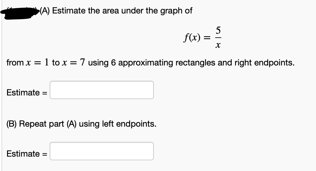 (A) Estimate the area under the graph of
5
f(x) :
from x = 1 to x = 7 using 6 approximating rectangles and right endpoints.
Estimate =
(B) Repeat part (A) using left endpoints.
Estimate =
