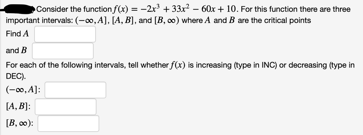 Consider the function f(x) = -2x + 33x? – 60x + 10. For this function there are three
important intervals: (-0, A], [A, B], and [B, ∞) where A and B are the critical points
Find A
and B
For each of the following intervals, tell whether f(x) is increasing (type in INC) or decreasing (type in
DEC).
(-∞,A]:
[A, B]:
[B, c0):
