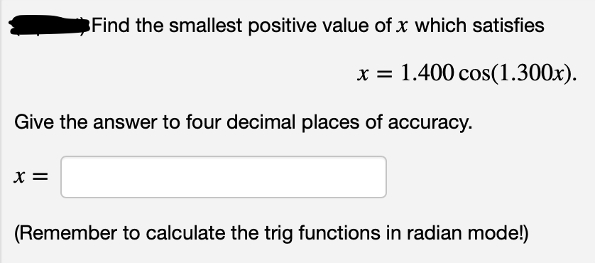 Find the smallest positive value of x which satisfies
x = 1.400 cos(1.300x).
Give the answer to four decimal places of accuracy.
X =
(Remember to calculate the trig functions in radian mode!)
