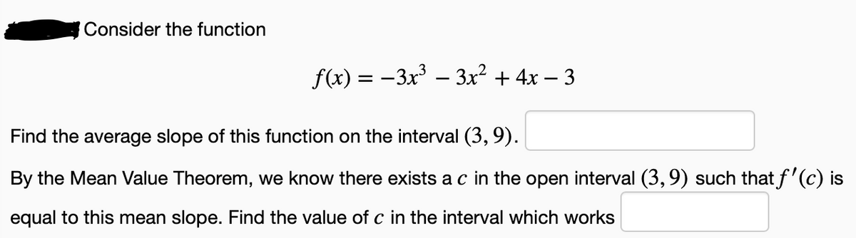 Consider the function
f(x) = -3x³ – 3x² + 4x – 3
Find the average slope of this function on the interval (3, 9).
By the Mean Value Theorem, we know there exists a c in the open interval (3,9) such that f'(c) is
equal to this mean slope. Find the value of c in the interval which works
