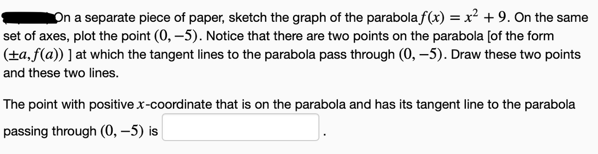 On a separate piece of paper, sketch the graph of the parabola f(x) = x² +9. On the same
set of axes, plot the point (0, –5). Notice that there are two points on the parabola [of the form
(±a, f(a)) ] at which the tangent lines to the parabola pass through (0, –5). Draw these two points
and these two lines.
The point with positive x-coordinate that is on the parabola and has its tangent line to the parabola
passing through (0, –5) is
