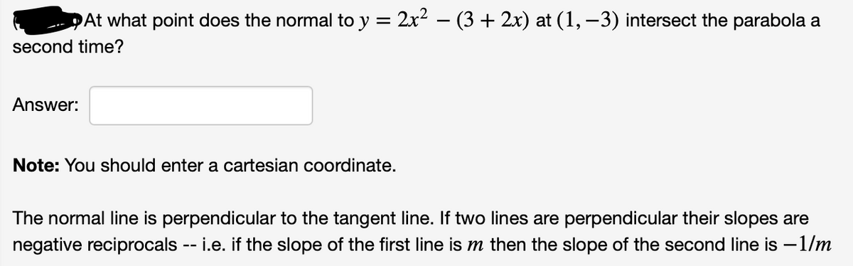 DAt what point does the normal to y = 2x2 – (3 + 2x) at (1, –3) intersect the parabola a
second time?
Answer:
Note: You should enter a cartesian coordinate.
The normal line is perpendicular to the tangent line. If two lines are perpendicular their slopes are
negative reciprocals -- i.e. if the slope of the first line is m then the slope of the second line is -1/m
