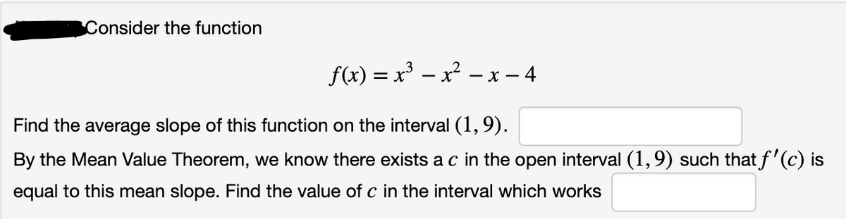 Consider the function
f(x) = x³ – x² .
- x - 4
Find the average slope of this function on the interval (1,9).
By the Mean Value Theorem, we know there exists a c in the open interval (1,9) such that f'(c) is
equal to this mean slope. Find the value of c in the interval which works
