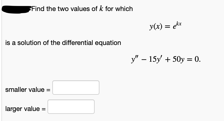 Find the two values of k for which
y(x) = ekr
is a solution of the differential equation
у" — 15у + 50у %3D 0.
-
smaller value =
larger value =
%3D
