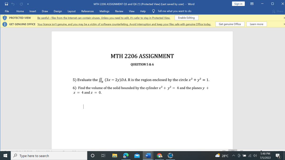 File
Home Insert Draw Design Layout
References Mailings Review View Help
MTH 2206 ASSIGNMENT Q5 and Q6 (1) (Protected View) (Last saved by user) - Word
Tell me what you want to do
Enable Editing
Be careful - files from the Internet can contain viruses. Unless you need to edit, it's safer to stay in Protected View.
GET GENUINE OFFICE Your licence isn't genuine, and you may be a victim of software counterfeiting. Avoid interruption and keep your files safe with genuine Office today.
PROTECTED VIEW
Type here to search
MTH 2206 ASSIGNMENT
רו
QUESTION 5 & 6
5) Evaluate the ff (3x – 2y)DA. R is the region enclosed by the circle x² + y² = 1.
6) Find the volume of the solid bounded by the cylinder x² + y² =
-
4 and the planes y +
z = 4 and z = 0.
W
Get genuine Office
DA
Sign in
28°C
13
I
Learn more
5:48 PM
7/5/2022
0
X
Share
>