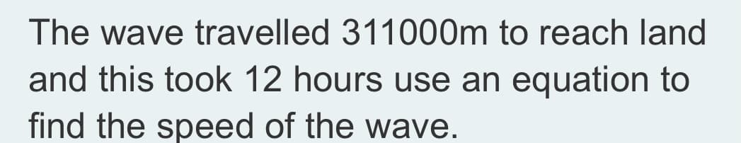 The wave travelled 311000m to reach land
and this took 12 hours use an equation to
find the speed of the wave.
