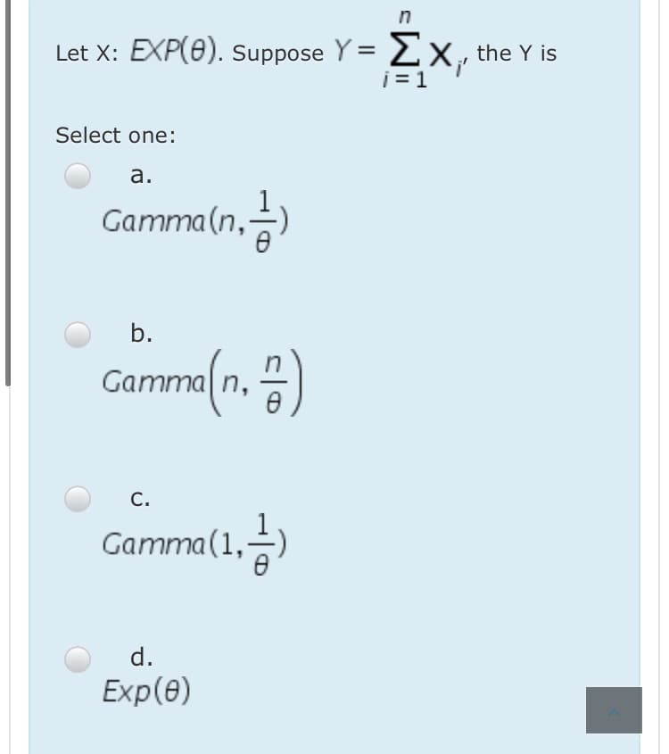 Let X: EXP(0). suppose Y = 2x , the Y is
i = 1
Select one:
а.
Gamma(n,
)
b.
Camme(n. )
C.
Gamma(1,)
d.
Exp(ө)
