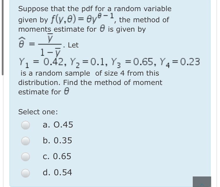 Suppose that the pdf for a random variable
е — 1
given by f(y,0) = 0y°¯', the method of
moments estimate for 6 is given by
. Let
1-7
Y1 = 0.42, Y2 = 0.1, Y3 = 0.65, Y4=0.23
is a random sample of size 4 from this
%3D
distribution. Find the method of moment
estimate for e
Select one:
а. О.45
b. 0.35
c. 0.65
d. 0.54
