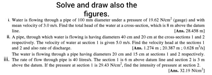 Solve and draw also the
figures.
i. Water is flowing through a pipe of 100 mm diameter under a pressure of 19.62 N/cm² (gauge) and with
mean velocity of 3.0 m/s. Find the total head of the water at a cross-section, which is 8 m above the datum
[Ans. 28.458 m]
ii. A pipe, through which water is flowing is having diameters 40 cm and 20 cm at the cross-sections 1 and 2
respectively. The velocity of water at section 1 is given 5.0 m/s. Find the velocity head at the sections 1
[Ans. 1.274 m ; 20.387 m ; 0.628 m³/s]
line.
and 2 and also rate of discharge.
The water is flowing through a pipe having diameters 20 cm and 15 cm at sections 1 and 2 respectively.
iii. The rate of flow through pipe is 40 litres/s. The section 1 is 6 m above datum line and section 2 is 3 m
above the datum. If the pressure at section 1 is 29.43 N/em², find the intensity of pressure at section 2.
[Ans. 32.19 N/cm²]

